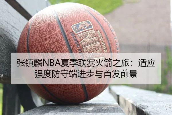 张镇麟NBA夏季联赛火箭之旅：适应强度防守端进步与首发前景